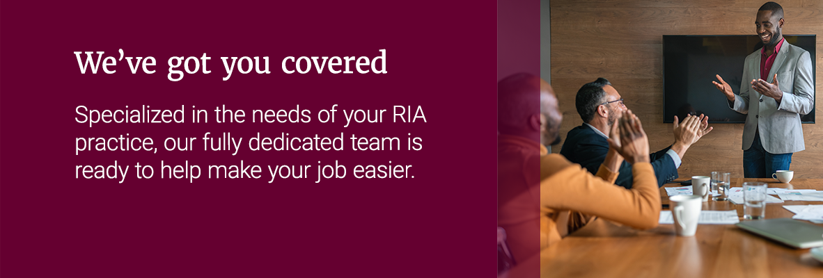 We've got you covered. Specialized in the needs of your RIA practice, our fully dedicated team is ready to help make your job easier.